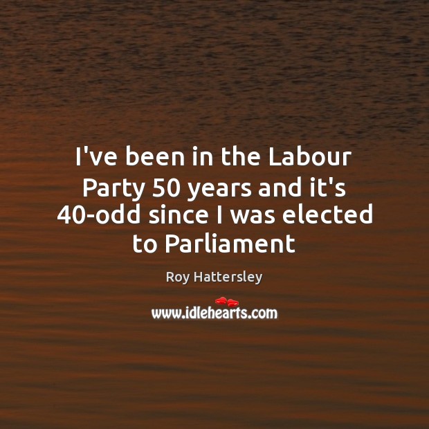 I’ve been in the Labour Party 50 years and it’s 40-odd since I was elected to Parliament Roy Hattersley Picture Quote