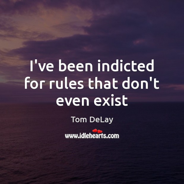 I’ve been indicted for rules that don’t even exist Tom DeLay Picture Quote