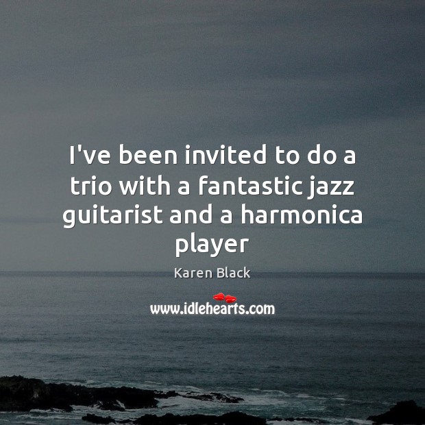 I’ve been invited to do a trio with a fantastic jazz guitarist and a harmonica player Karen Black Picture Quote