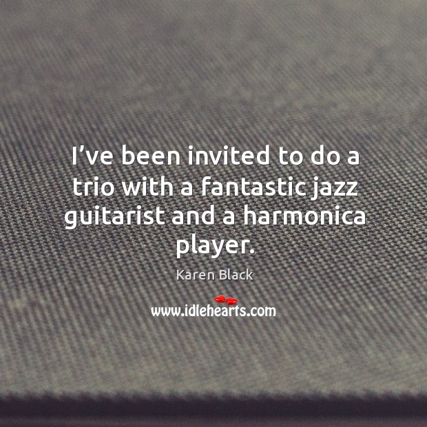 I’ve been invited to do a trio with a fantastic jazz guitarist and a harmonica player. Karen Black Picture Quote