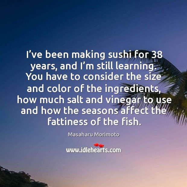 I’ve been making sushi for 38 years, and I’m still learning. You have to consider the size and color of the ingredients Masaharu Morimoto Picture Quote