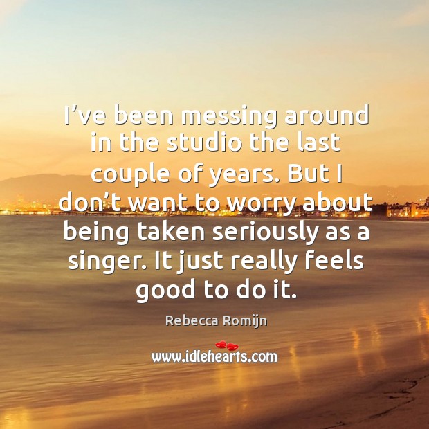 I’ve been messing around in the studio the last couple of years. But I don’t want to worry about being taken seriously as a singer. Rebecca Romijn Picture Quote