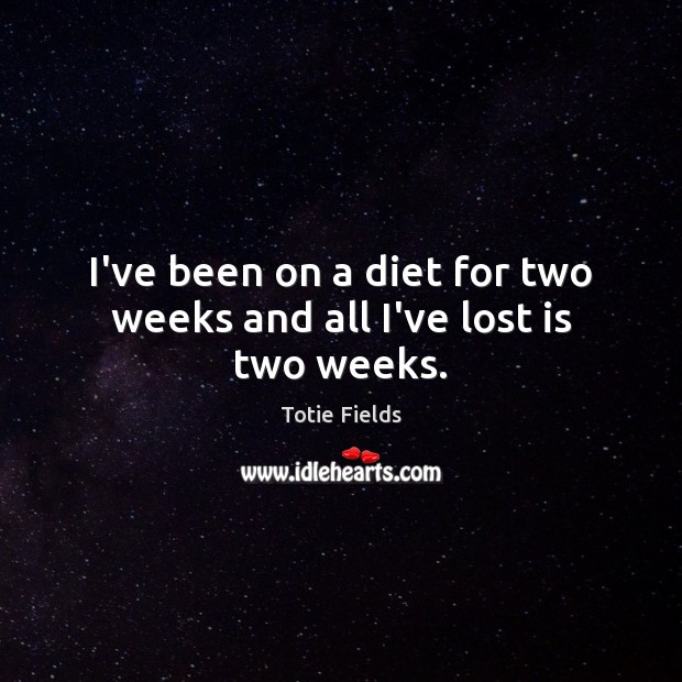 I’ve been on a diet for two weeks and all I’ve lost is two weeks. Image