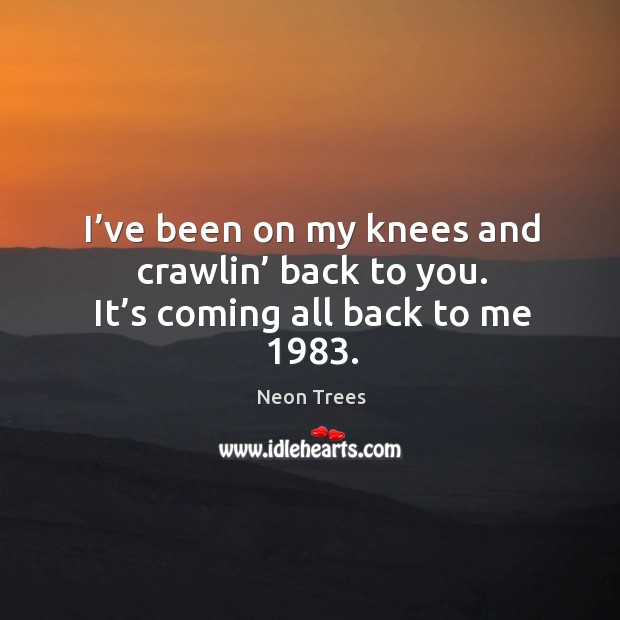 I’ve been on my knees and crawlin’ back to you. It’s coming all back to me 1983. Neon Trees Picture Quote