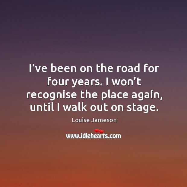 I’ve been on the road for four years. I won’t recognise the place again, until I walk out on stage. Louise Jameson Picture Quote