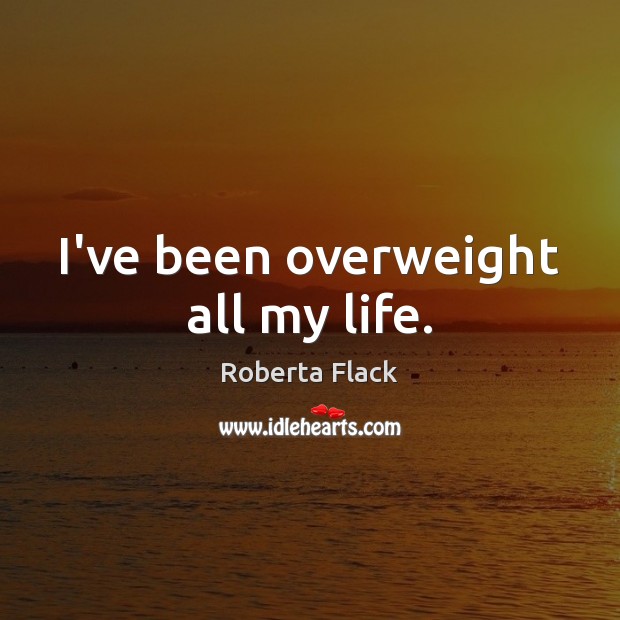 I’ve been overweight all my life. Roberta Flack Picture Quote