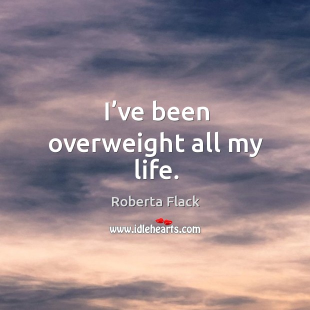 I’ve been overweight all my life. Roberta Flack Picture Quote