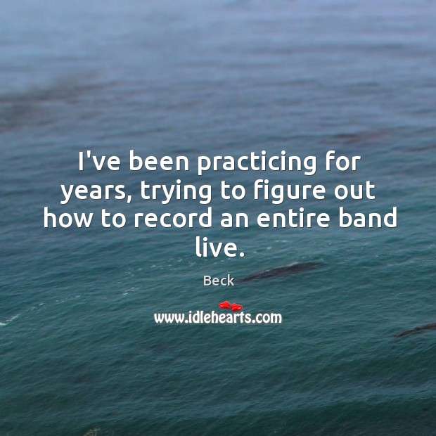 I’ve been practicing for years, trying to figure out how to record an entire band live. Beck Picture Quote