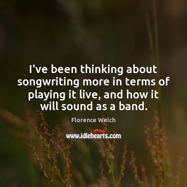 I’ve been thinking about songwriting more in terms of playing it live, Florence Welch Picture Quote