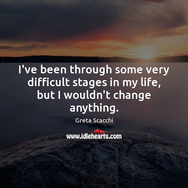 I’ve been through some very difficult stages in my life, but I wouldn’t change anything. 