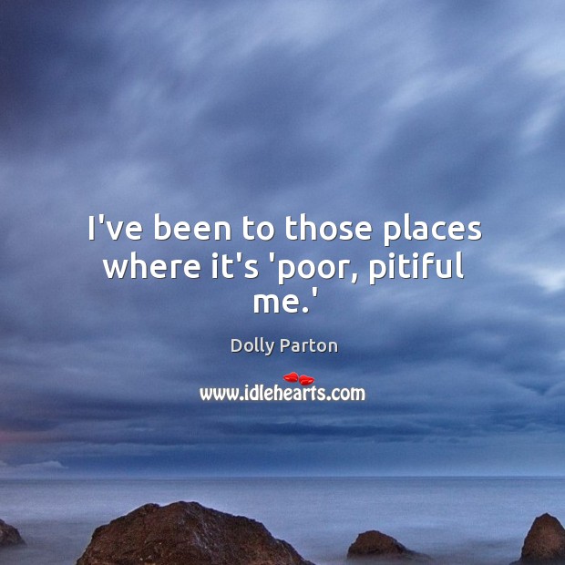 I’ve been to those places where it’s ‘poor, pitiful me.’ Dolly Parton Picture Quote