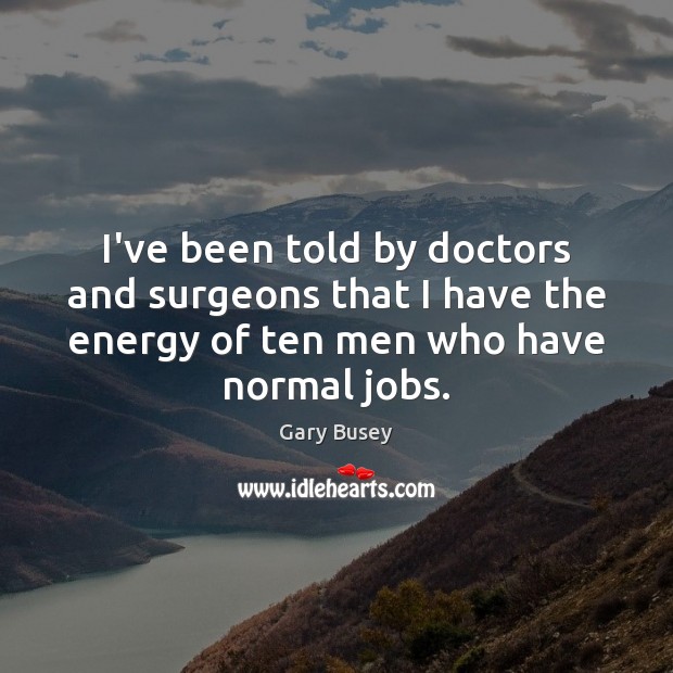I’ve been told by doctors and surgeons that I have the energy 