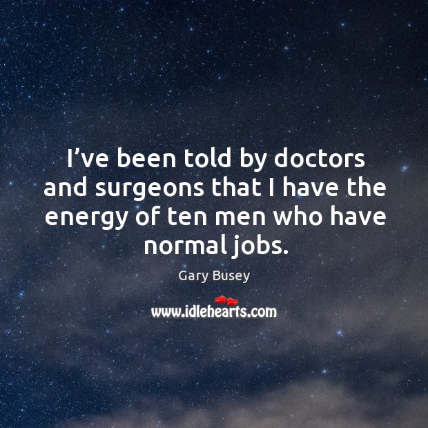 I’ve been told by doctors and surgeons that I have the energy of ten men who have normal jobs. Image