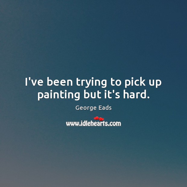 I’ve been trying to pick up painting but it’s hard. George Eads Picture Quote