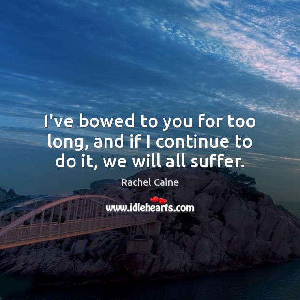 I’ve bowed to you for too long, and if I continue to do it, we will all suffer. Rachel Caine Picture Quote