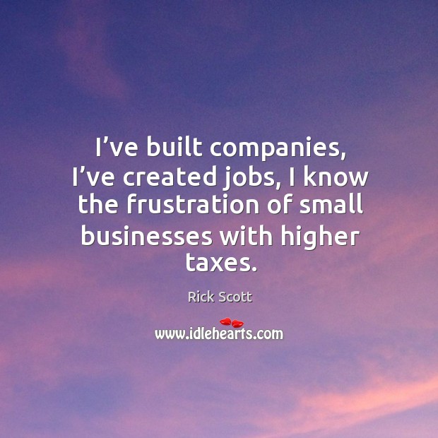 I’ve built companies, I’ve created jobs, I know the frustration of small businesses with higher taxes. 