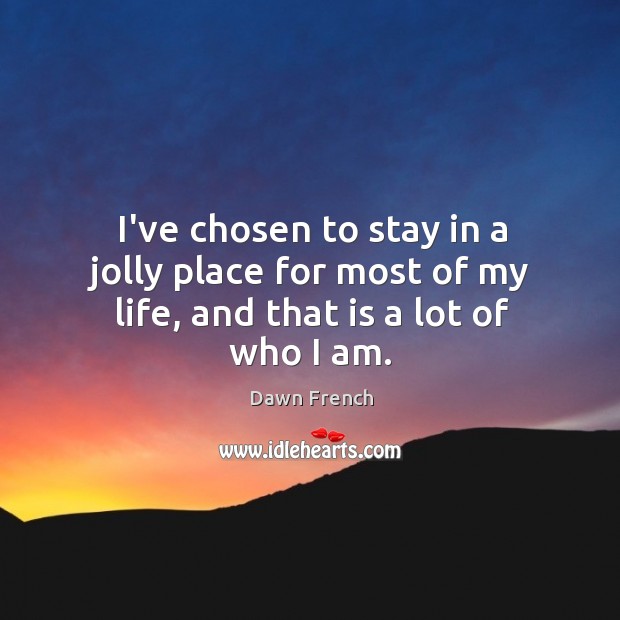 I’ve chosen to stay in a jolly place for most of my life, and that is a lot of who I am. Dawn French Picture Quote