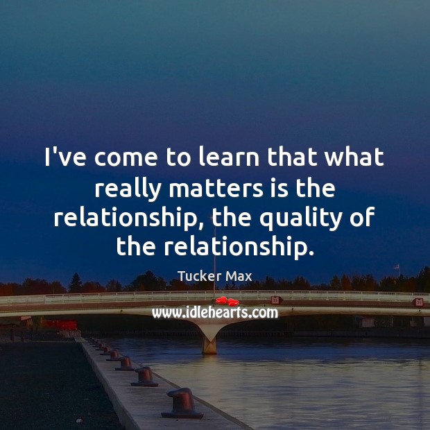 I’ve come to learn that what really matters is the relationship, the Tucker Max Picture Quote