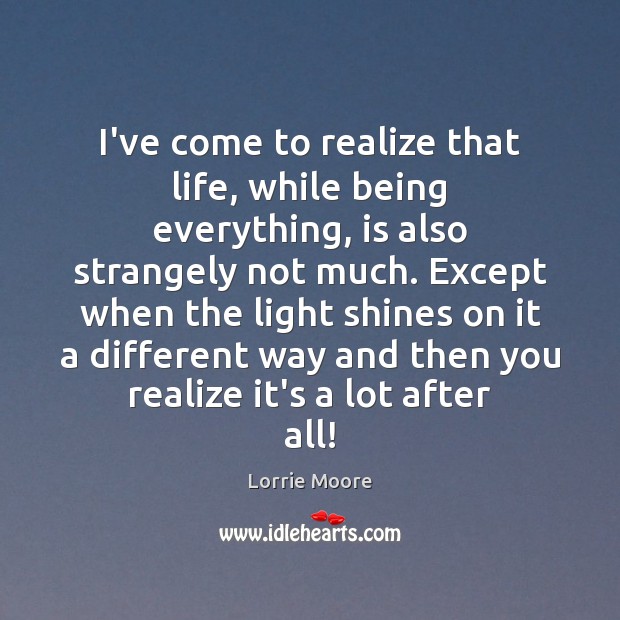 I’ve come to realize that life, while being everything, is also strangely Lorrie Moore Picture Quote