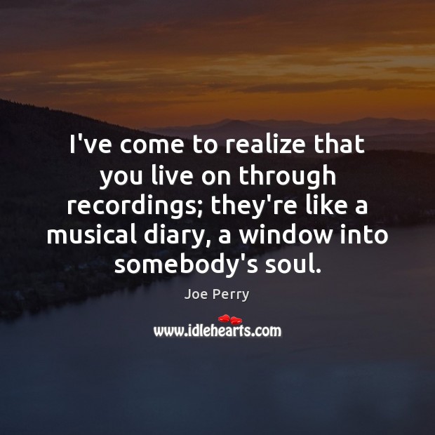I’ve come to realize that you live on through recordings; they’re like Image