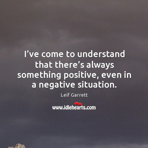 I’ve come to understand that there’s always something positive, even in a negative situation. Leif Garrett Picture Quote
