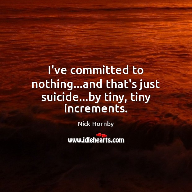I’ve committed to nothing…and that’s just suicide…by tiny, tiny increments. Nick Hornby Picture Quote