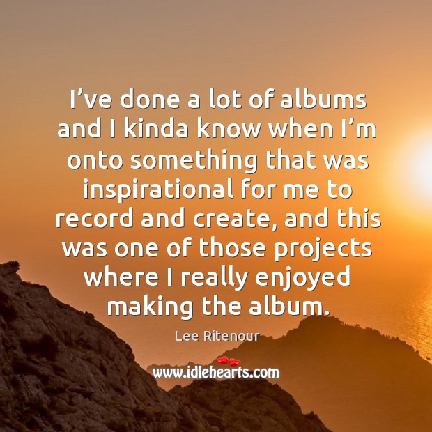 I’ve done a lot of albums and I kinda know when I’m onto something that was inspirational 