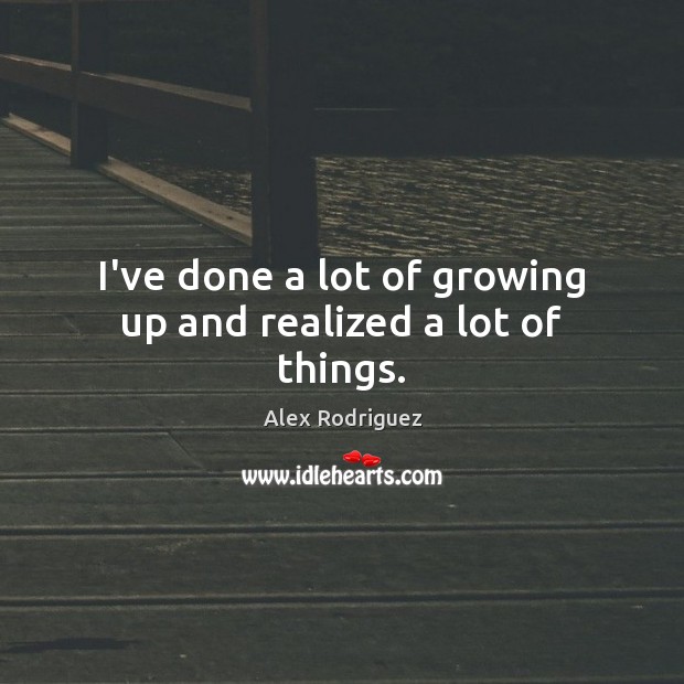 I’ve done a lot of growing up and realized a lot of things. Alex Rodriguez Picture Quote