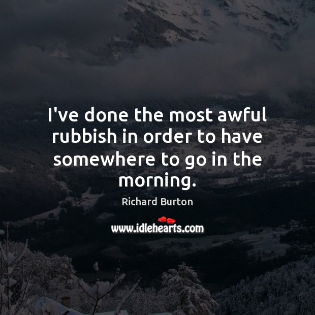 I’ve done the most awful rubbish in order to have somewhere to go in the morning. Richard Burton Picture Quote