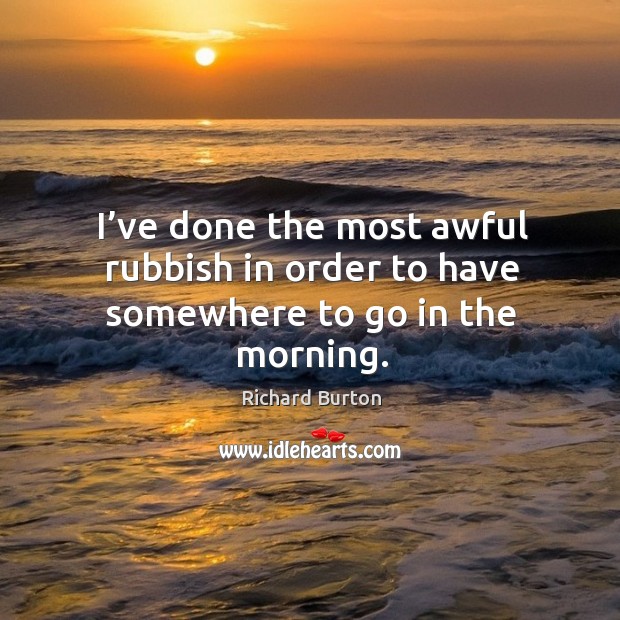 I’ve done the most awful rubbish in order to have somewhere to go in the morning. Richard Burton Picture Quote