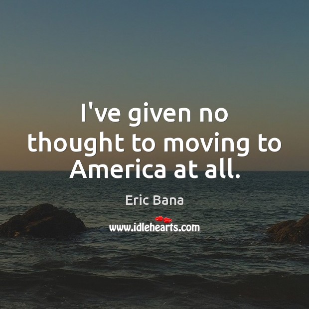 I’ve given no thought to moving to America at all. Eric Bana Picture Quote