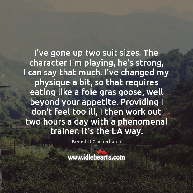 I’ve gone up two suit sizes. The character I’m playing, he’s strong, Benedict Cumberbatch Picture Quote