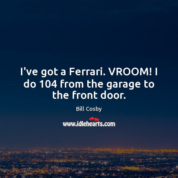 I’ve got a Ferrari. VROOM! I do 104 from the garage to the front door. Image