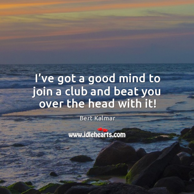 I’ve got a good mind to join a club and beat you over the head with it! Image