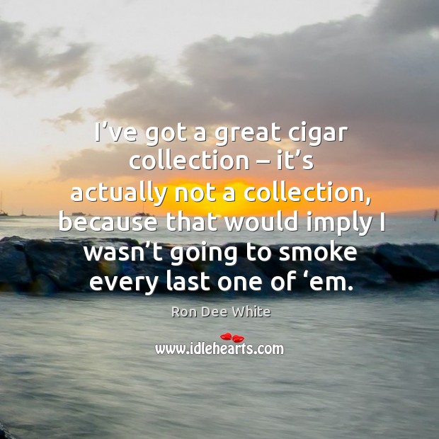 I’ve got a great cigar collection – it’s actually not a collection, because that would imply Image