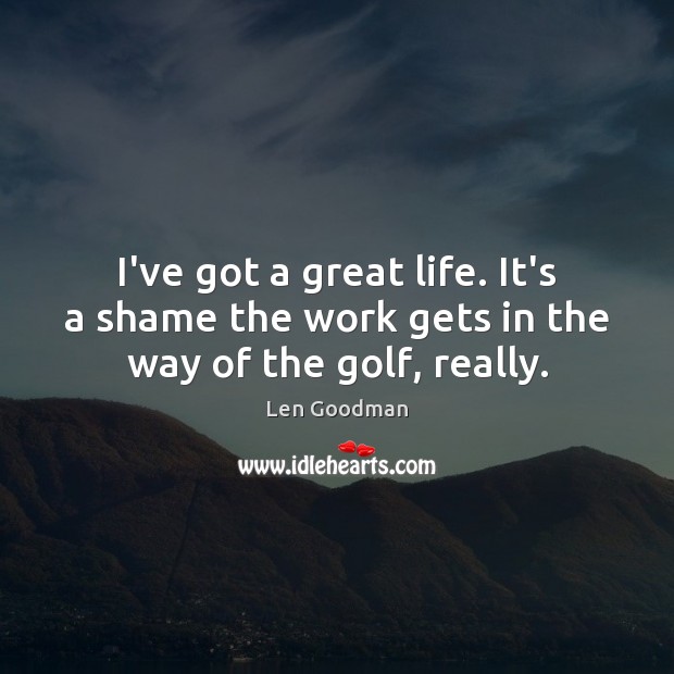 I’ve got a great life. It’s a shame the work gets in the way of the golf, really. Image