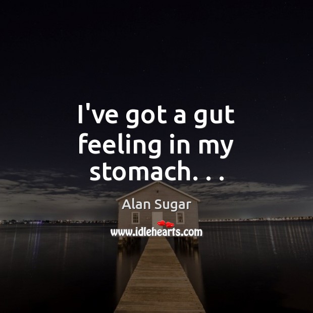 I’ve got a gut feeling in my stomach. . . Alan Sugar Picture Quote