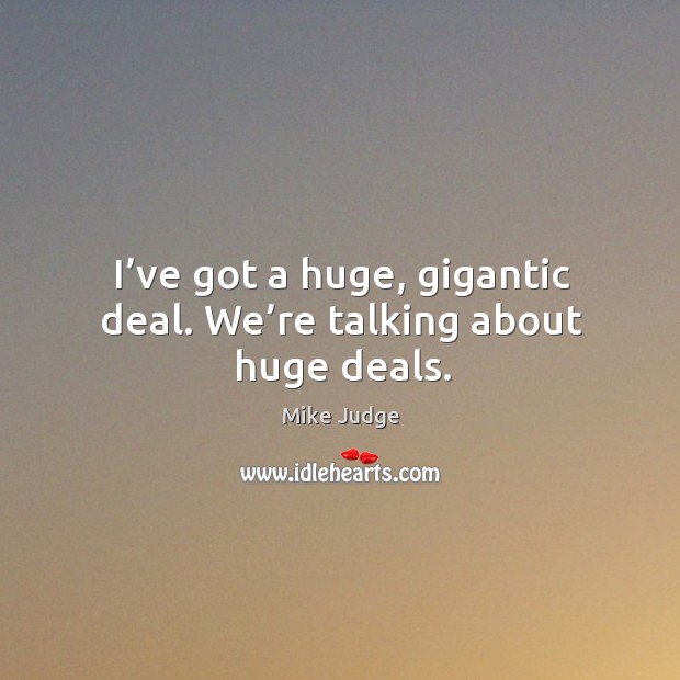 I’ve got a huge, gigantic deal. We’re talking about huge deals. Mike Judge Picture Quote
