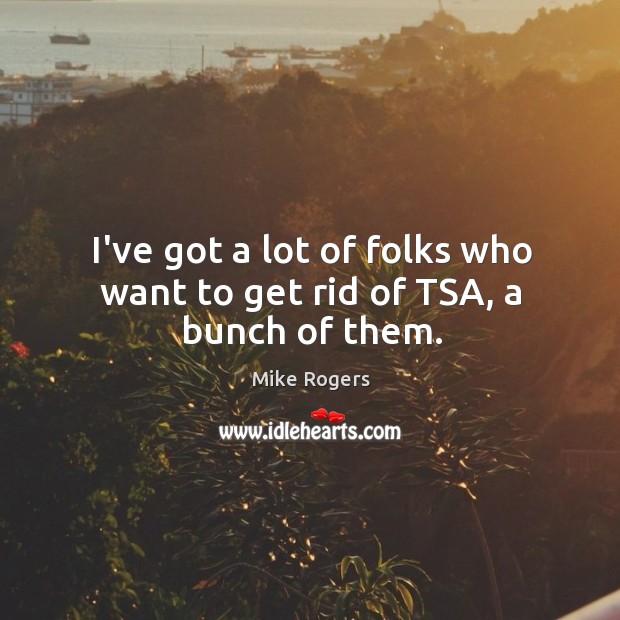 I’ve got a lot of folks who want to get rid of TSA, a bunch of them. Mike Rogers Picture Quote
