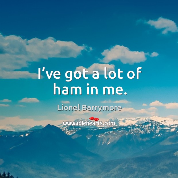 I’ve got a lot of ham in me. Lionel Barrymore Picture Quote