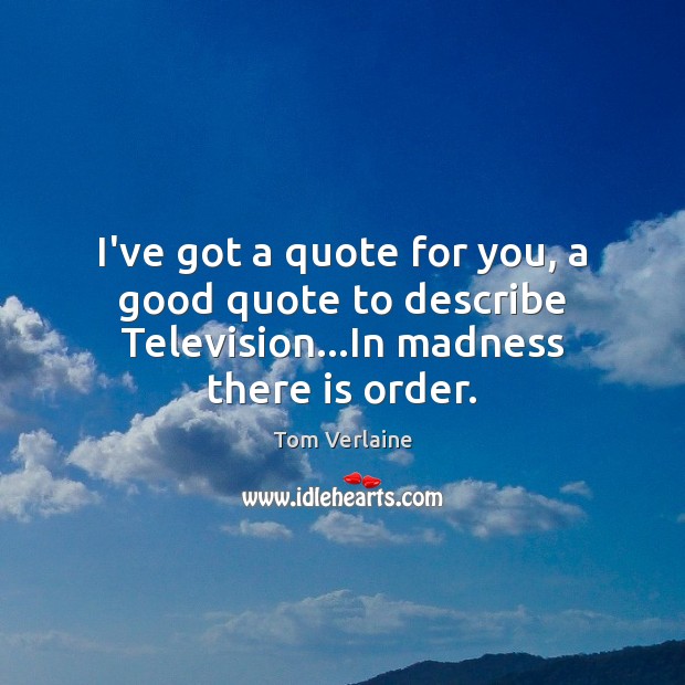I’ve got a quote for you, a good quote to describe Television…In madness there is order. Tom Verlaine Picture Quote