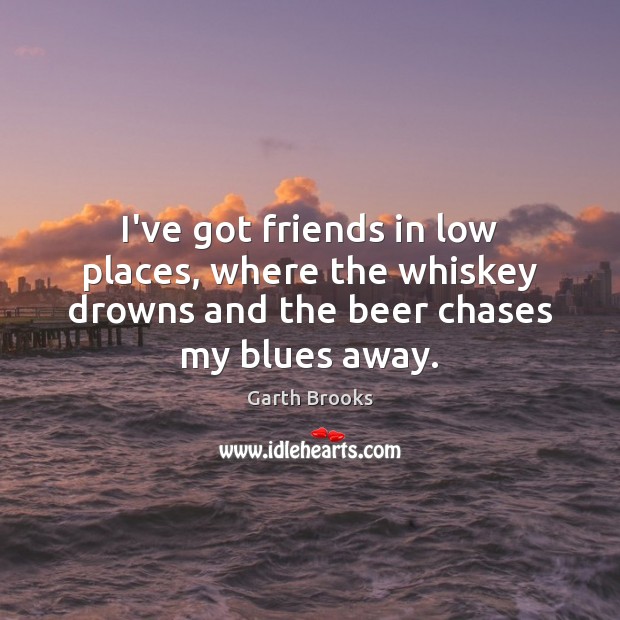 I’ve got friends in low places, where the whiskey drowns and the Garth Brooks Picture Quote