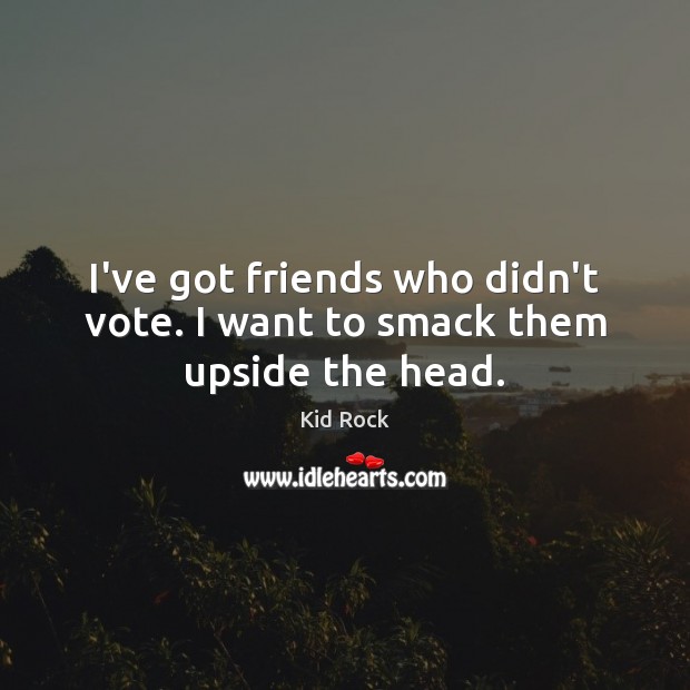 I’ve got friends who didn’t vote. I want to smack them upside the head. Kid Rock Picture Quote