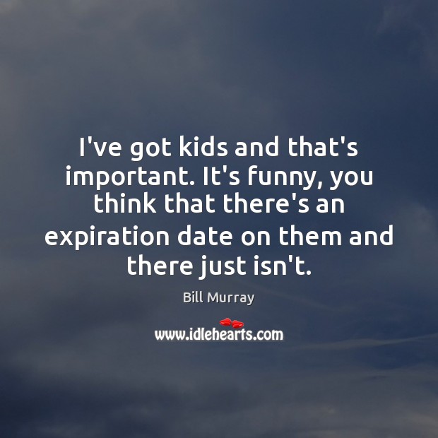 I’ve got kids and that’s important. It’s funny, you think that there’s Bill Murray Picture Quote