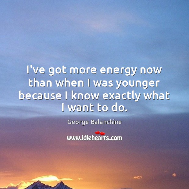 I’ve got more energy now than when I was younger because I know exactly what I want to do. George Balanchine Picture Quote