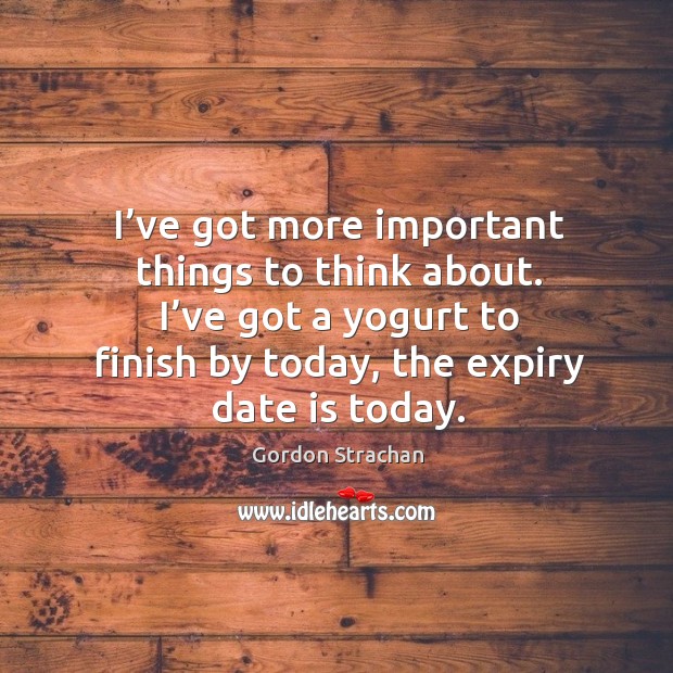 I’ve got more important things to think about. I’ve got a yogurt to finish by today, the expiry date is today. Image