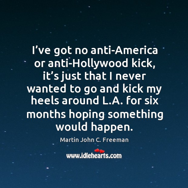 I’ve got no anti-america or anti-hollywood kick, it’s just that I never wanted to go and kick my heels around l.a. Martin John C. Freeman Picture Quote