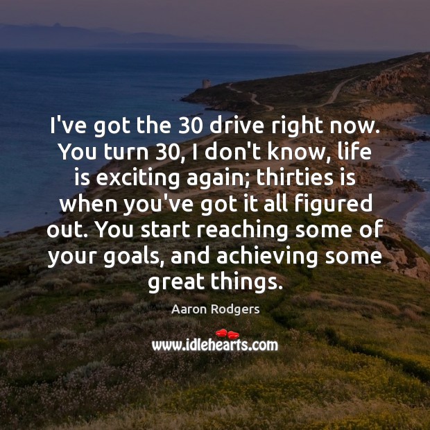I’ve got the 30 drive right now. You turn 30, I don’t know, life Image