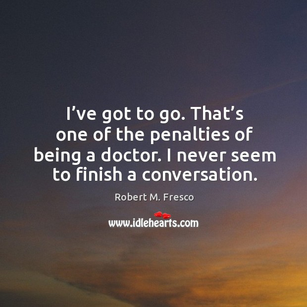 I’ve got to go. That’s one of the penalties of being a doctor. I never seem to finish a conversation. Robert M. Fresco Picture Quote