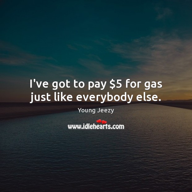 I’ve got to pay $5 for gas just like everybody else. Image